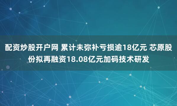 配资炒股开户网 累计未弥补亏损逾18亿元 芯原股份拟再融资18.08亿元加码技术研发