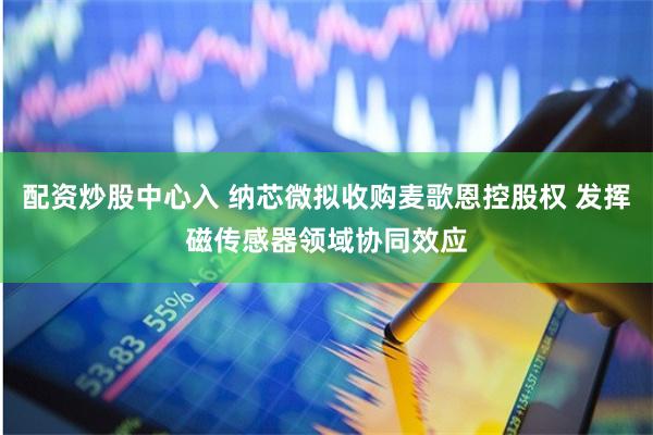 配资炒股中心入 纳芯微拟收购麦歌恩控股权 发挥磁传感器领域协同效应
