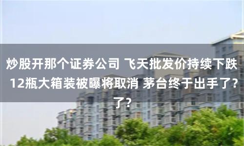 炒股开那个证券公司 飞天批发价持续下跌 12瓶大箱装被曝将取消 茅台终于出手了？