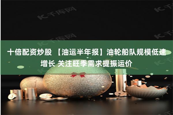 十倍配资炒股 【油运半年报】油轮船队规模低速增长 关注旺季需求提振运价