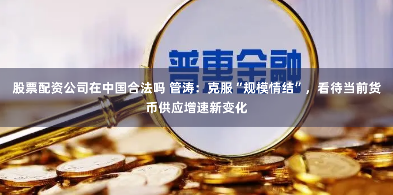 股票配资公司在中国合法吗 管涛：克服“规模情结”，看待当前货币供应增速新变化