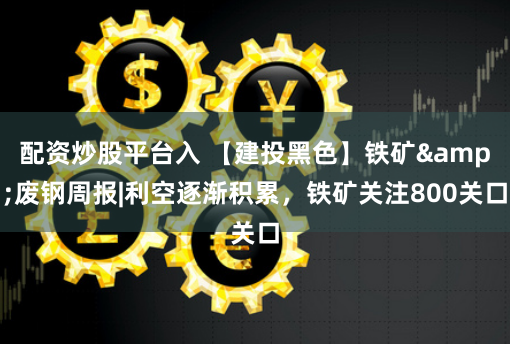 配资炒股平台入 【建投黑色】铁矿&废钢周报|利空逐渐积累，铁矿关注800关口