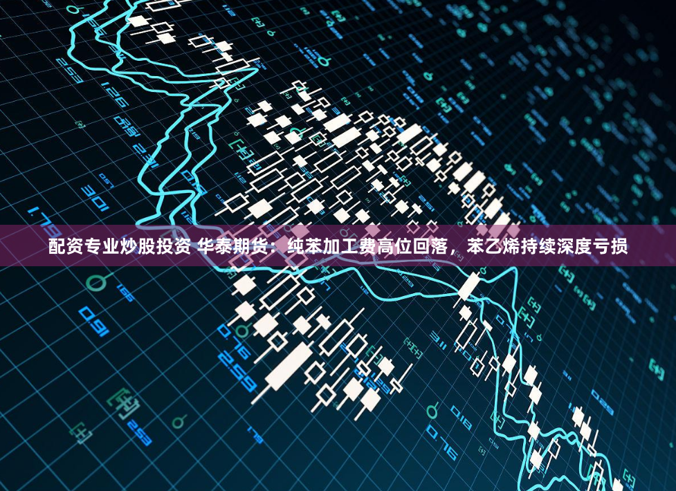 配资专业炒股投资 华泰期货：纯苯加工费高位回落，苯乙烯持续深度亏损