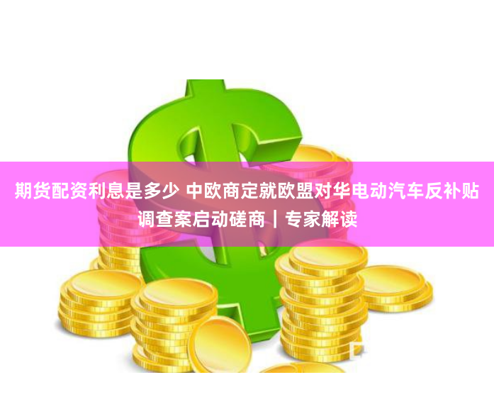 期货配资利息是多少 中欧商定就欧盟对华电动汽车反补贴调查案启动磋商｜专家解读