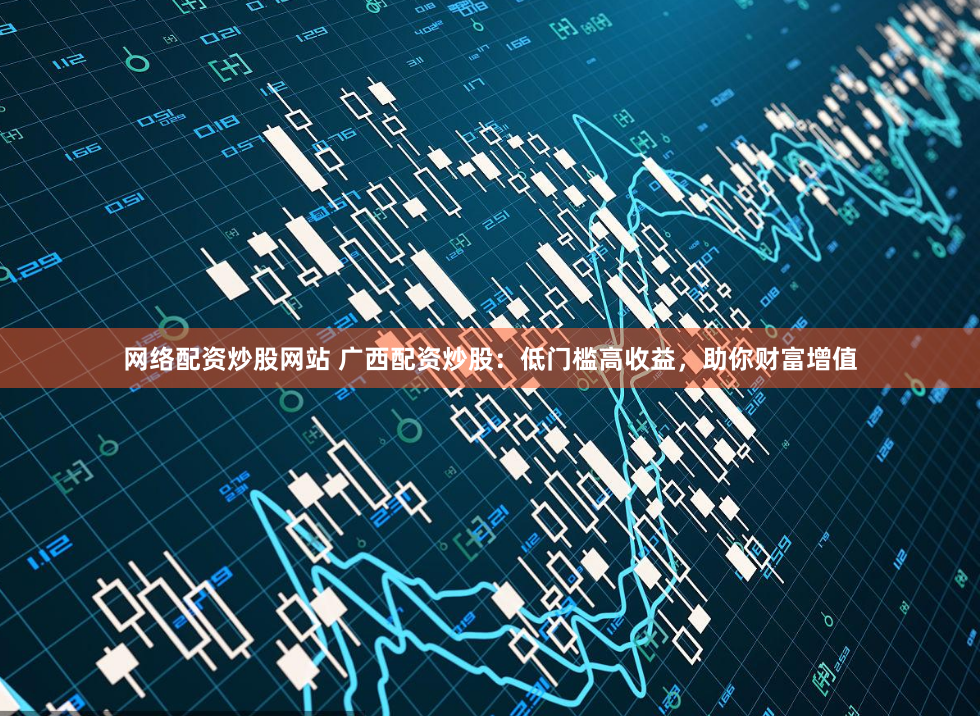网络配资炒股网站 广西配资炒股：低门槛高收益，助你财富增值