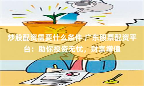 炒股配资需要什么条件 广东股票配资平台：助你投资无忧，财富增值