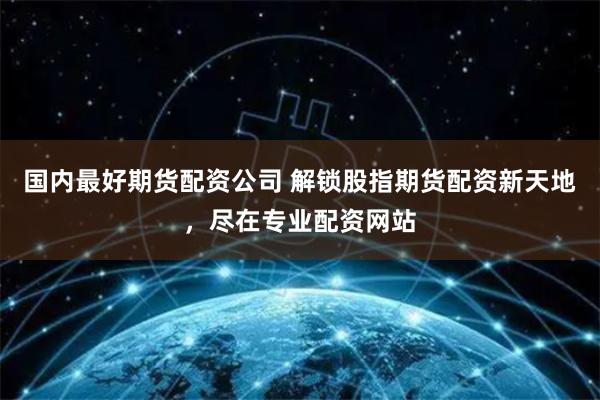 国内最好期货配资公司 解锁股指期货配资新天地，尽在专业配资网站