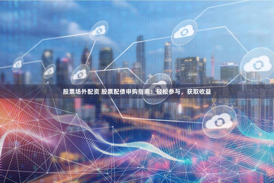 股票场外配资 股票配债申购指南：轻松参与，获取收益