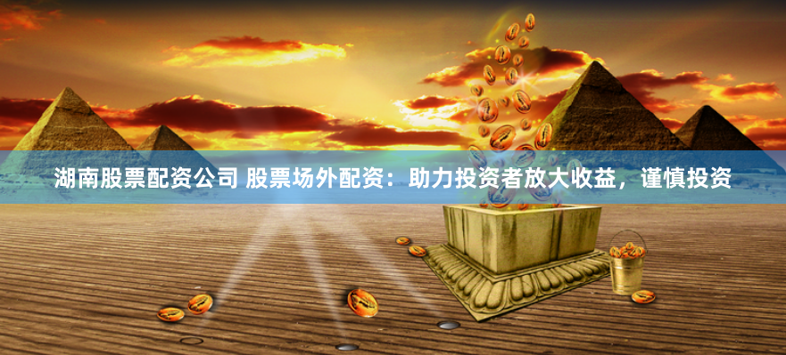 湖南股票配资公司 股票场外配资：助力投资者放大收益，谨慎投资