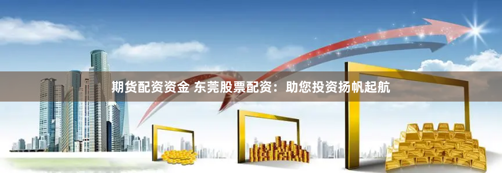 期货配资资金 东莞股票配资：助您投资扬帆起航