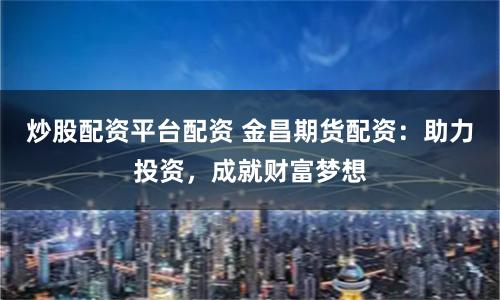 炒股配资平台配资 金昌期货配资：助力投资，成就财富梦想