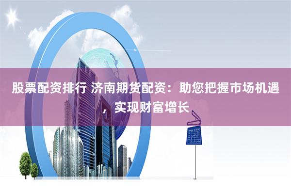 股票配资排行 济南期货配资：助您把握市场机遇，实现财富增长