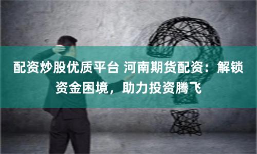 配资炒股优质平台 河南期货配资：解锁资金困境，助力投资腾飞