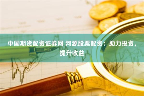 中国期货配资证券网 河源股票配资：助力投资，提升收益