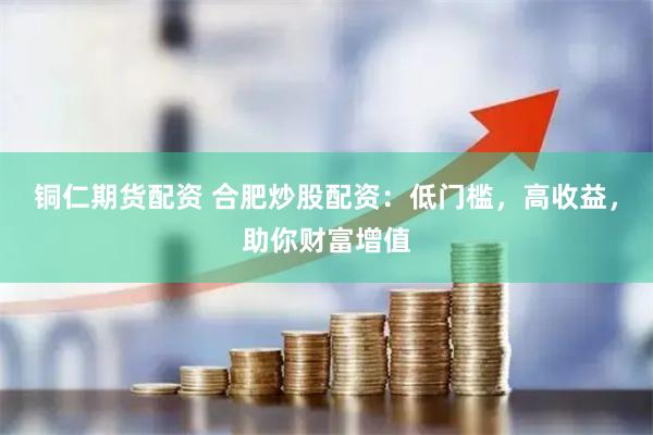 铜仁期货配资 合肥炒股配资：低门槛，高收益，助你财富增值