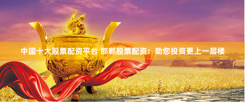 中国十大股票配资平台 邯郸股票配资：助您投资更上一层楼