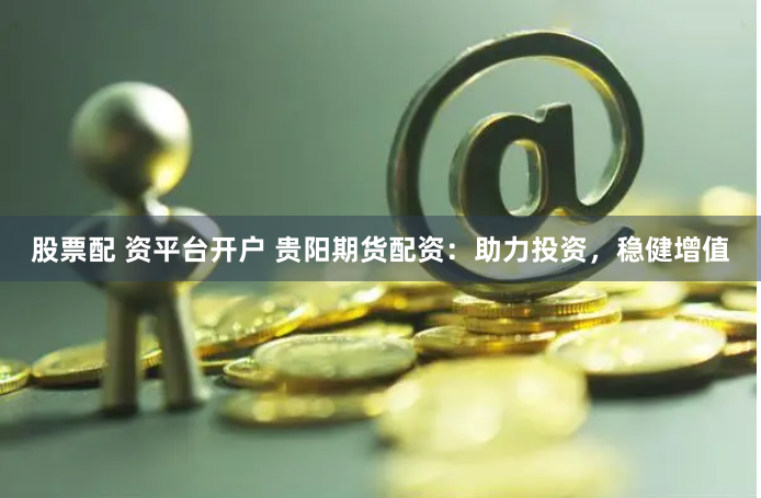股票配 资平台开户 贵阳期货配资：助力投资，稳健增值