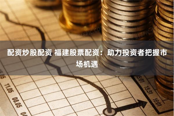 配资炒股配资 福建股票配资：助力投资者把握市场机遇