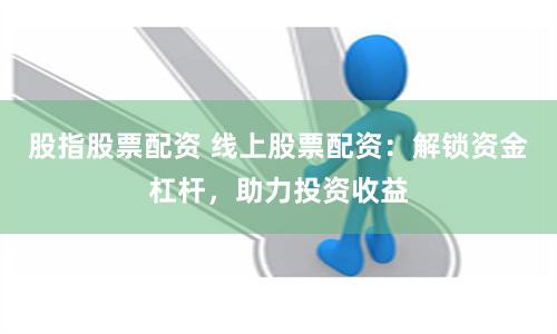 股指股票配资 线上股票配资：解锁资金杠杆，助力投资收益