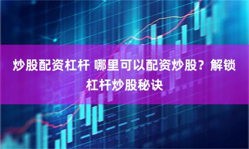 炒股配资杠杆 哪里可以配资炒股？解锁杠杆炒股秘诀