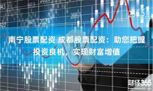 南宁股票配资 成都股票配资：助您把握投资良机，实现财富增值