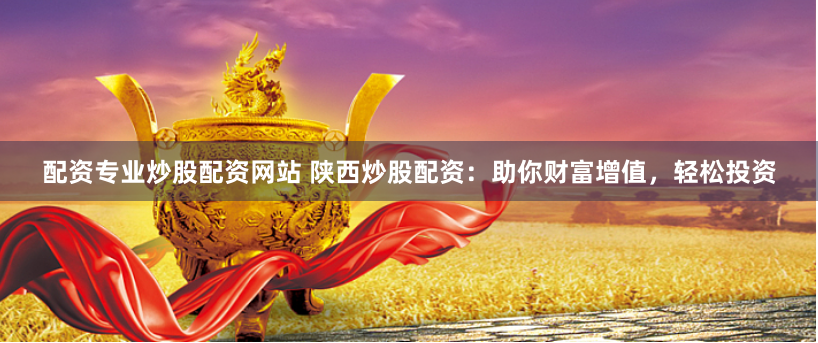 配资专业炒股配资网站 陕西炒股配资：助你财富增值，轻松投资