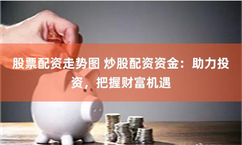 股票配资走势图 炒股配资资金：助力投资，把握财富机遇