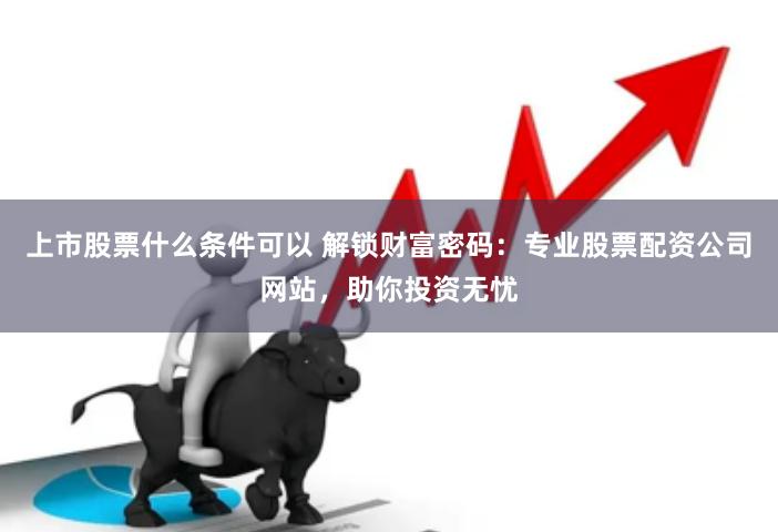 上市股票什么条件可以 解锁财富密码：专业股票配资公司网站，助你投资无忧