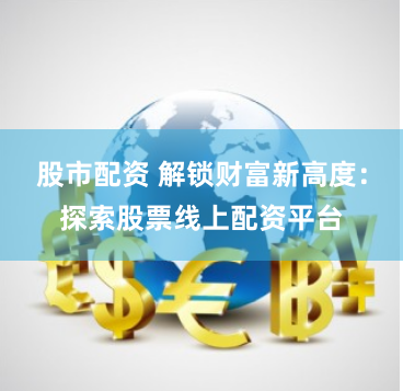 股市配资 解锁财富新高度：探索股票线上配资平台