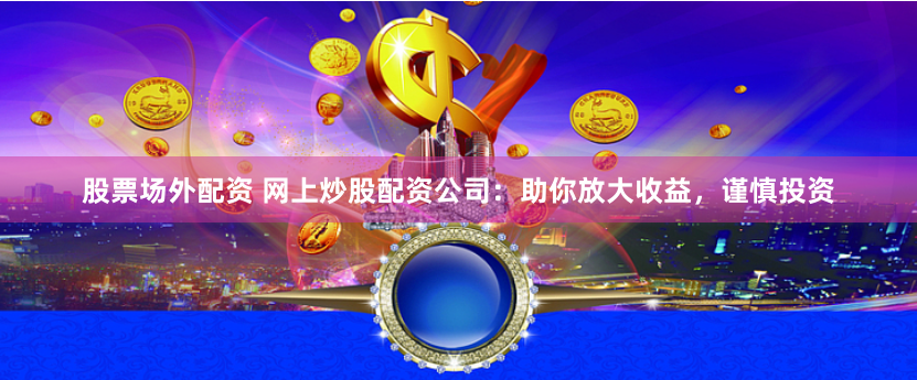 股票场外配资 网上炒股配资公司：助你放大收益，谨慎投资