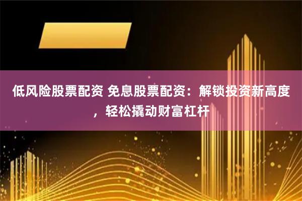 低风险股票配资 免息股票配资：解锁投资新高度，轻松撬动财富杠杆