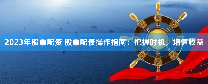 2023年股票配资 股票配债操作指南：把握时机，增值收益