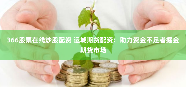 366股票在线炒股配资 运城期货配资：助力资金不足者掘金期货市场
