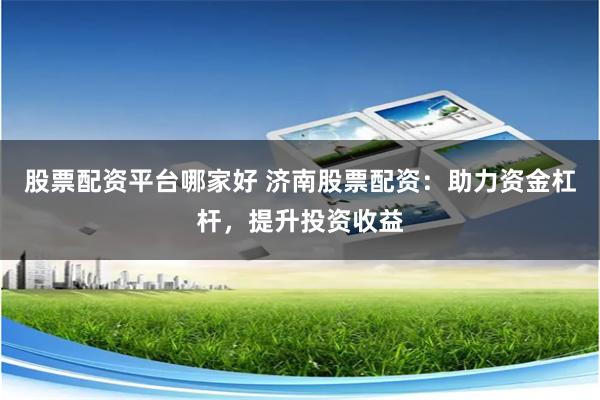 股票配资平台哪家好 济南股票配资：助力资金杠杆，提升投资收益