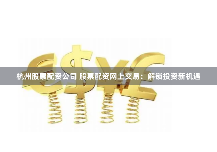 杭州股票配资公司 股票配资网上交易：解锁投资新机遇
