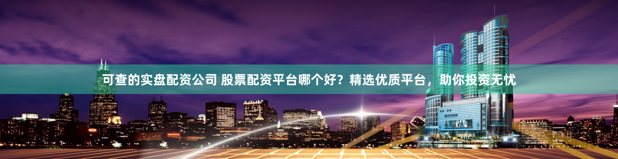 可查的实盘配资公司 股票配资平台哪个好？精选优质平台，助你投资无忧