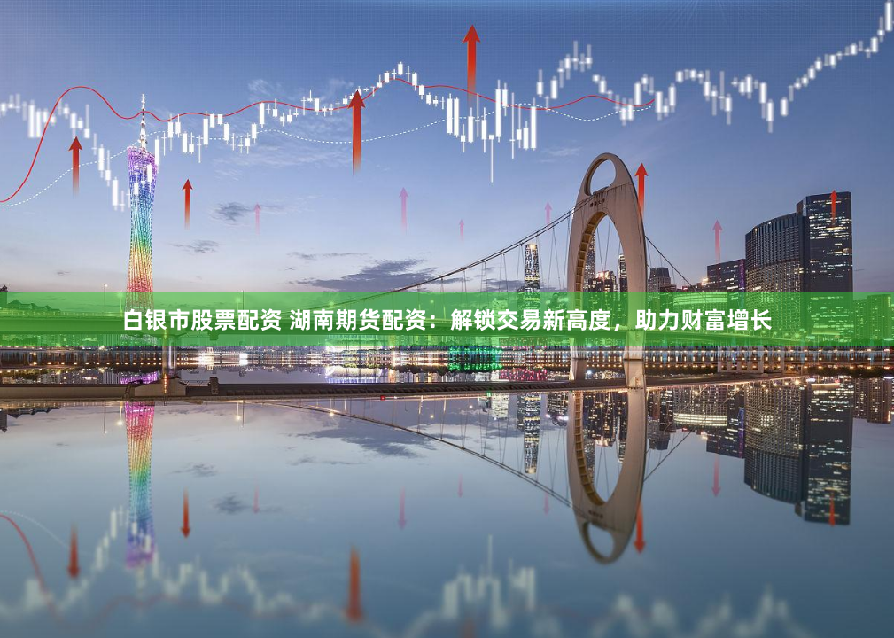 白银市股票配资 湖南期货配资：解锁交易新高度，助力财富增长