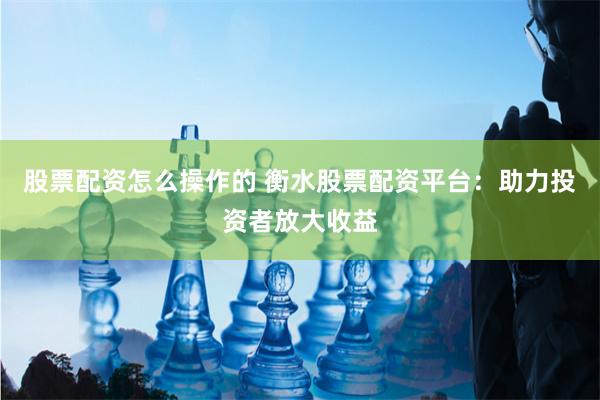 股票配资怎么操作的 衡水股票配资平台：助力投资者放大收益