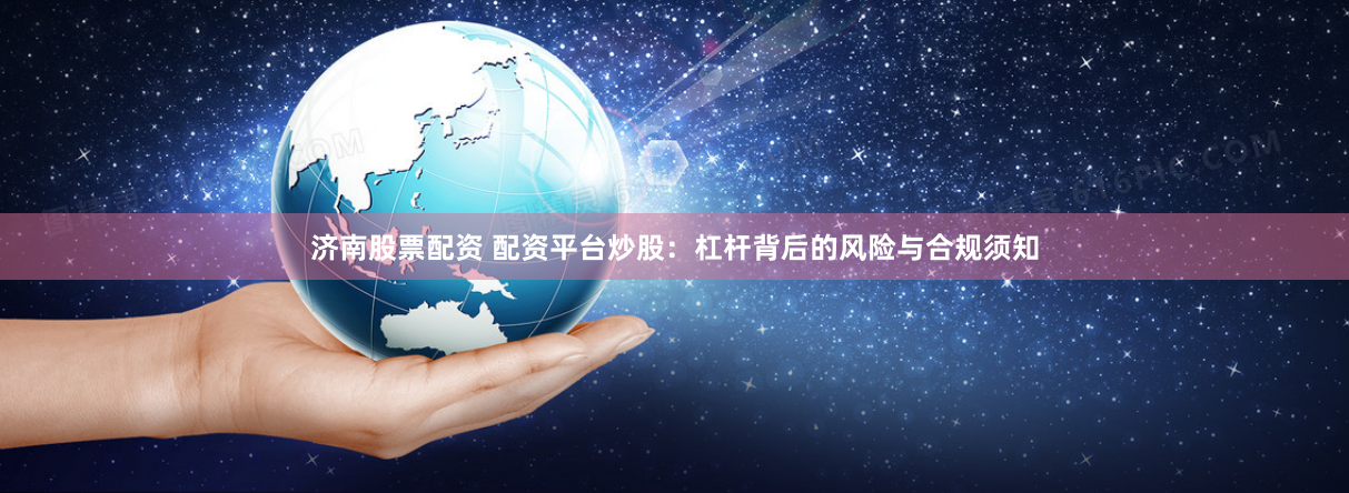 济南股票配资 配资平台炒股：杠杆背后的风险与合规须知