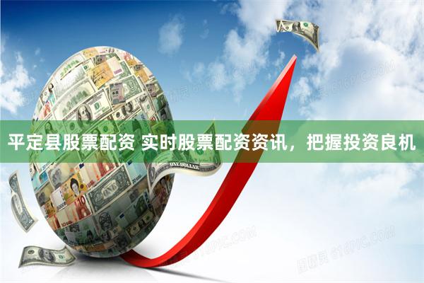 平定县股票配资 实时股票配资资讯，把握投资良机