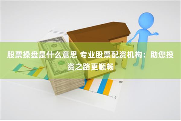 股票操盘是什么意思 专业股票配资机构：助您投资之路更顺畅