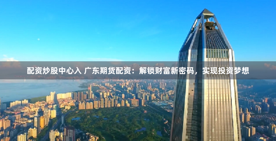 配资炒股中心入 广东期货配资：解锁财富新密码，实现投资梦想