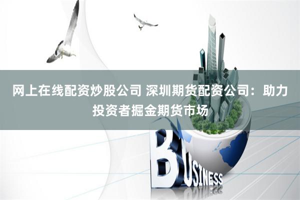 网上在线配资炒股公司 深圳期货配资公司：助力投资者掘金期货市场