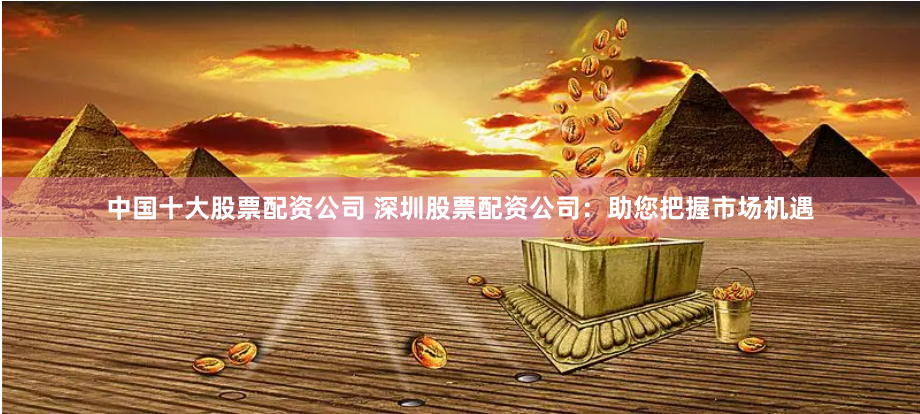 中国十大股票配资公司 深圳股票配资公司：助您把握市场机遇