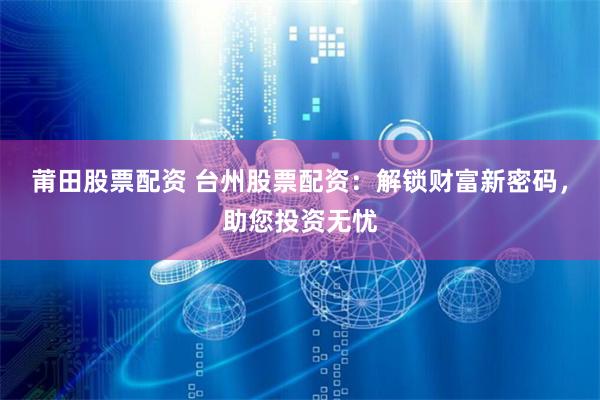 莆田股票配资 台州股票配资：解锁财富新密码，助您投资无忧