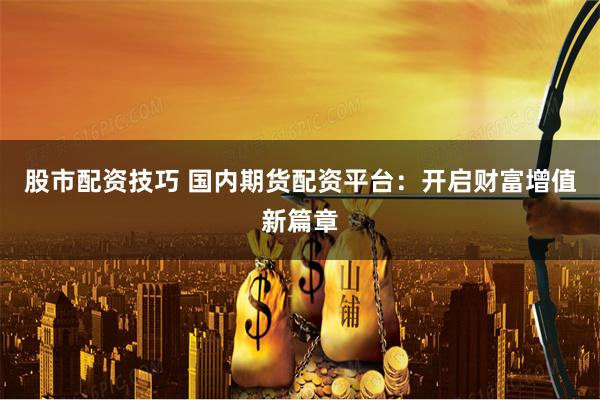 股市配资技巧 国内期货配资平台：开启财富增值新篇章