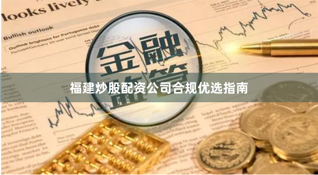 福建炒股配资公司合规优选指南
