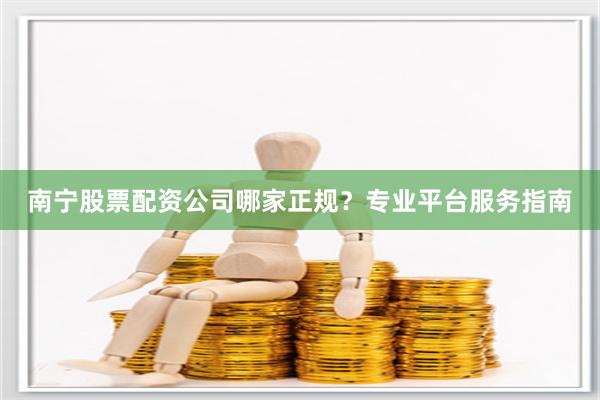 南宁股票配资公司哪家正规？专业平台服务指南