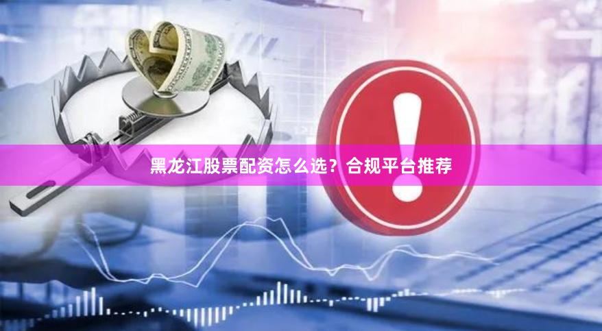 黑龙江股票配资怎么选？合规平台推荐