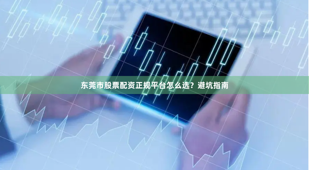 东莞市股票配资正规平台怎么选？避坑指南